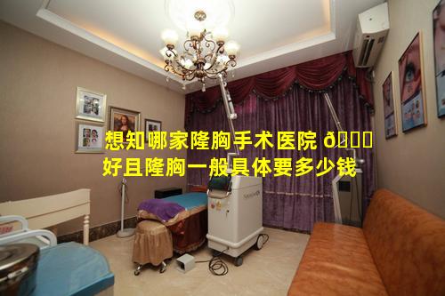 想知哪家隆胸手术医院 🍀 好且隆胸一般具体要多少钱